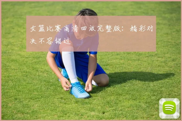 女篮比赛高清回放完整版:精彩对决不容错过