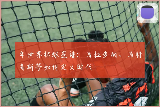 年世界杯球星谱:马拉多纳、马特乌斯等如何定义时代